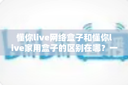 懂你live网络盒子和懂你live家用盒子的区别在哪?一文读懂选购要点,告别选择困难症 懂你live网络盒子和懂你live家用盒子的区别在哪?一文读懂选购要点,告别选择困难症