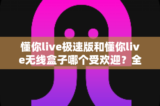 懂你live极速版和懂你live无线盒子哪个受欢迎？全面对比分析与选购指南