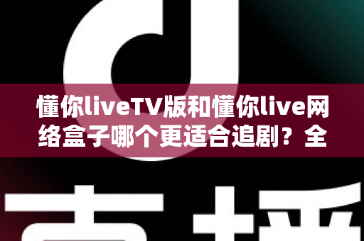 懂你liveTV版和懂你live网络盒子哪个更适合追剧？全面对比助你选出最佳观影方案