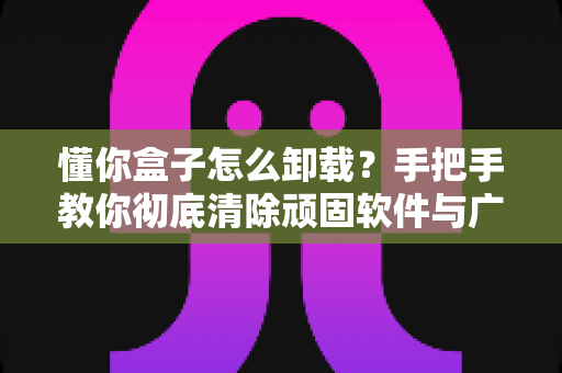 懂你盒子怎么卸载?手把手教你彻底清除顽固软件与广告弹窗 懂你盒子怎么卸载?手把手教你彻底清除顽固软件与广告弹窗