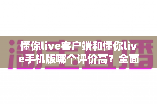 懂你live客户端和懂你live手机版哪个评价高？全面对比帮你找到最适合的版本