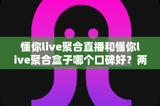 懂你live聚合直播和懂你live聚合盒子哪个口碑好?两款产品真实口碑深度对比与选购全指南 懂你live聚合直播和懂你live聚合盒子哪个口碑好?两款产品真实口碑深度对比与选购全指南