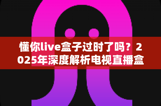 懂你live盒子过时了吗?2025年深度解析电视直播盒子的真实处境与选购建议 懂你live盒子过时了吗?2025年深度解析电视直播盒子的真实处境与选购建议