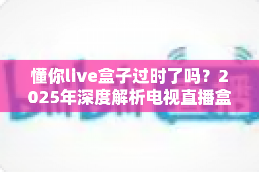 懂你live盒子过时了吗？2025年深度解析电视直播盒子的真实处境与选购建议