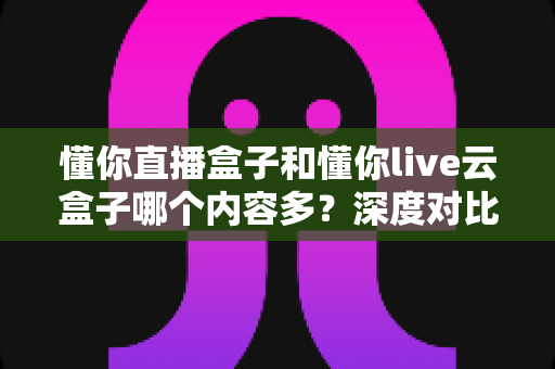 懂你直播盒子和懂你live云盒子哪个内容多?深度对比解析帮你选出内容更丰富的选择 懂你直播盒子和懂你live云盒子哪个内容多?深度对比解析帮你选出内容更丰富的选择