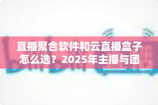 直播聚合软件和云直播盒子怎么选？2025年主播与团队必备的全面选购指南
