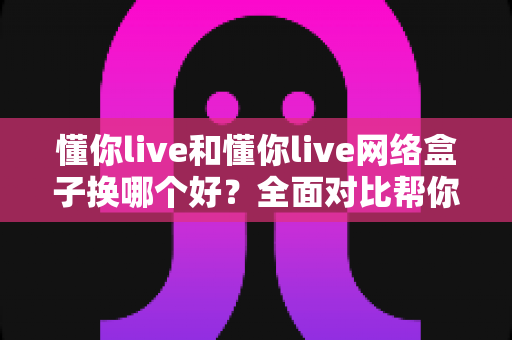 懂你live和懂你live网络盒子换哪个好？全面对比帮你找到最适合的观影方案