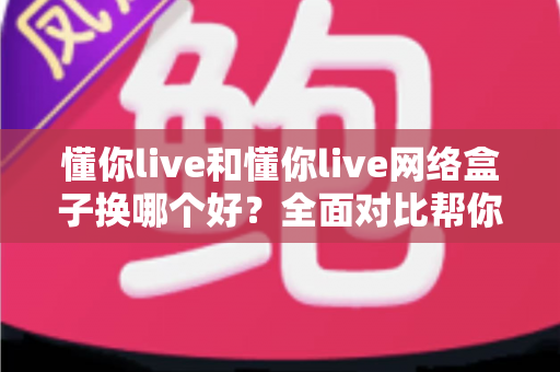 懂你live和懂你live网络盒子换哪个好？全面对比帮你找到最适合的观影方案