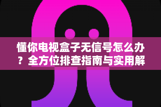 懂你电视盒子无信号怎么办？全方位排查指南与实用解决方案轻松搞定