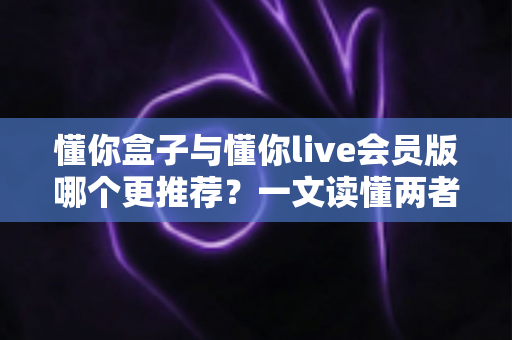 懂你盒子与懂你live会员版哪个更推荐?一文读懂两者区别,选对不花冤枉钱 懂你盒子与懂你live会员版哪个更推荐?一文读懂两者区别,选对不花冤枉钱