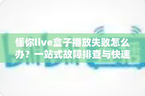 懂你live盒子播放失败怎么办?一站式故障排查与快速解决指南 懂你live盒子播放失败怎么办?一站式故障排查与快速解决指南