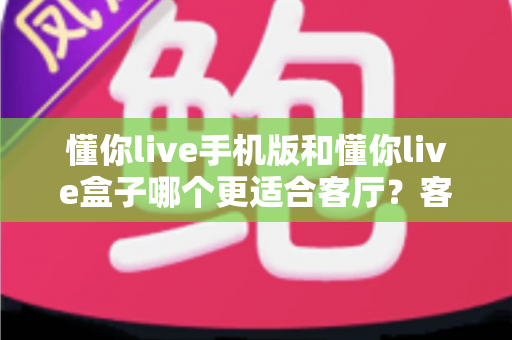 懂你live手机版和懂你live盒子哪个更适合客厅？客厅大屏观看方案深度对比指南