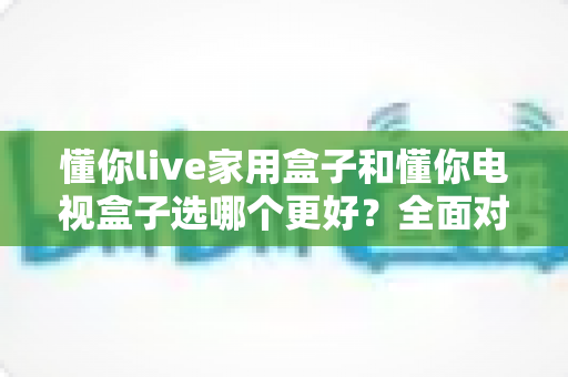 懂你live家用盒子和懂你电视盒子选哪个更好?全面对比评测助你轻松选购 懂你live家用盒子和懂你电视盒子选哪个更好?全面对比评测助你轻松选购