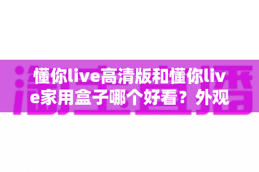 懂你live高清版和懂你live家用盒子哪个好看?外观设计与使用体验全方位对比指南 懂你live高清版和懂你live家用盒子哪个好看?外观设计与使用体验全方位对比指南