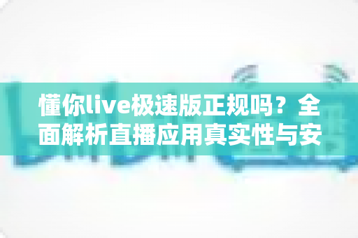 懂你live极速版正规吗？全面解析直播应用真实性与安全使用指南