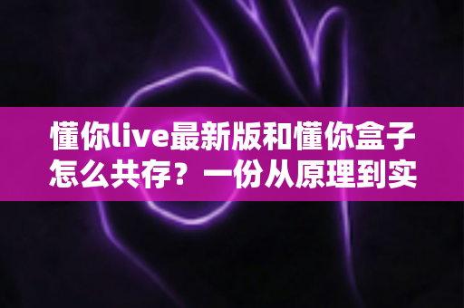 懂你live最新版和懂你盒子怎么共存?一份从原理到实操的完整兼容指南 懂你live最新版和懂你盒子怎么共存?一份从原理到实操的完整兼容指南