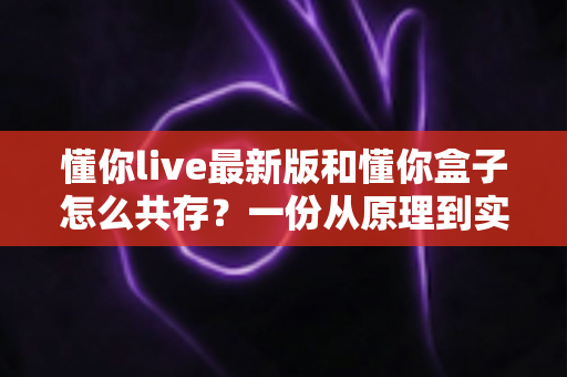 懂你live最新版和懂你盒子怎么共存？一份从原理到实操的完整兼容指南
