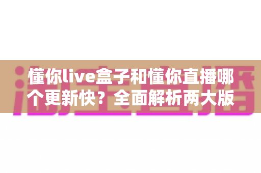 懂你live盒子和懂你直播哪个更新快？全面解析两大版本更新差异与选择指南