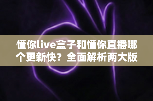 懂你live盒子和懂你直播哪个更新快？全面解析两大版本更新差异与选择指南
