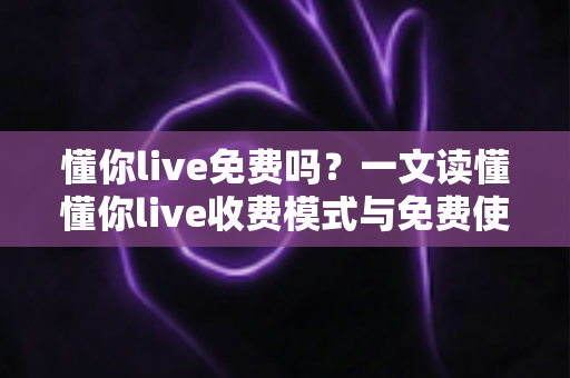 懂你live免费吗?一文读懂懂你live收费模式与免费使用全攻略 懂你live免费吗?一文读懂懂你live收费模式与免费使用全攻略
