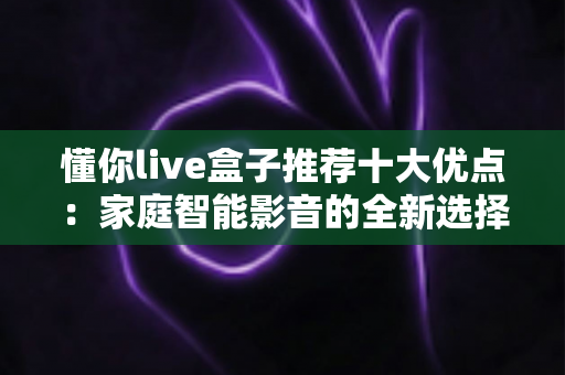 懂你live盒子推荐十大优点：家庭智能影音的全新选择，看完再决定入手不迟