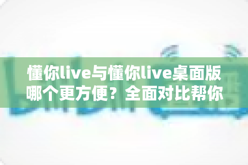 懂你live与懂你live桌面版哪个更方便?全面对比帮你找到最适合的使用方式 懂你live与懂你live桌面版哪个更方便?全面对比帮你找到最适合的使用方式