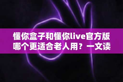 懂你盒子和懂你live官方版哪个更适合老人用？一文读懂两大产品的差异与选择指南