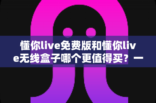 懂你live免费版和懂你live无线盒子哪个更值得买？一文看懂两款产品的真实差距与选购建议