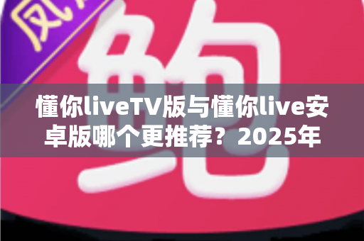懂你liveTV版与懂你live安卓版哪个更推荐？2025年双版本深度对比评测与选择指南