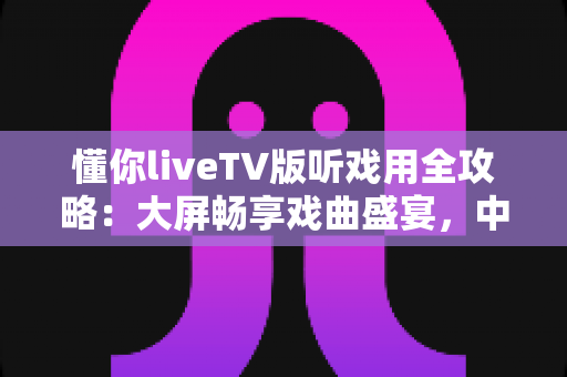 懂你liveTV版听戏用全攻略:大屏畅享戏曲盛宴,中老年用户的贴心之选 懂你liveTV版听戏用全攻略:大屏畅享戏曲盛宴,中老年用户的贴心之选
