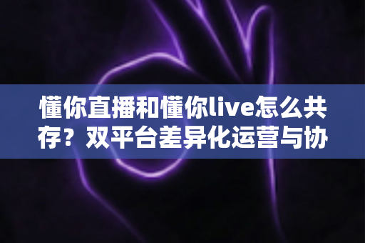 懂你直播和懂你live怎么共存?双平台差异化运营与协同发展完全指南 懂你直播和懂你live怎么共存?双平台差异化运营与协同发展完全指南