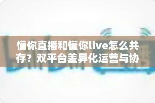 懂你直播和懂你live怎么共存?双平台差异化运营与协同发展完全指南 懂你直播和懂你live怎么共存?双平台差异化运营与协同发展完全指南