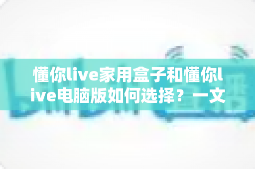 懂你live家用盒子和懂你live电脑版如何选择?一文讲清两大版本的差异、适用人群与选购技巧 懂你live家用盒子和懂你live电脑版如何选择?一文讲清两大版本的差异、适用人群与选购技巧