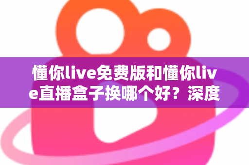 懂你live免费版和懂你live直播盒子换哪个好?深度对比分析帮你找到最适合的观看方案 懂你live免费版和懂你live直播盒子换哪个好?深度对比分析帮你找到最适合的观看方案