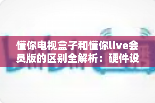 懂你电视盒子和懂你live会员版的区别全解析:硬件设备与会员服务深度对比,帮你选对家庭观影方案 懂你电视盒子和懂你live会员版的区别全解析:硬件设备与会员服务深度对比,帮你选对家庭观影方案