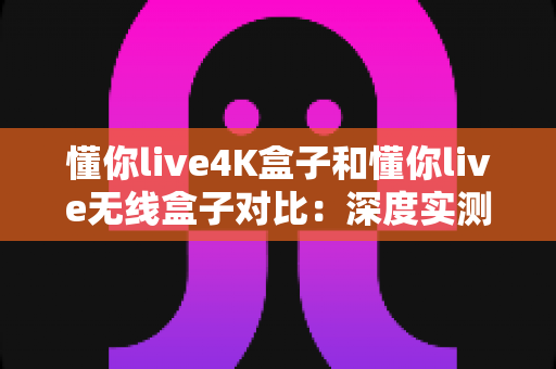 懂你live4K盒子和懂你live无线盒子对比：深度实测解析，帮你找到最合适的家庭观影搭档