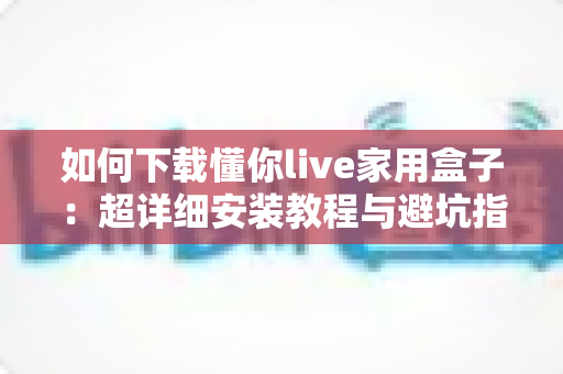 如何下载懂你live家用盒子:超详细安装教程与避坑指南一站式解读 如何下载懂你live家用盒子:超详细安装教程与避坑指南一站式解读