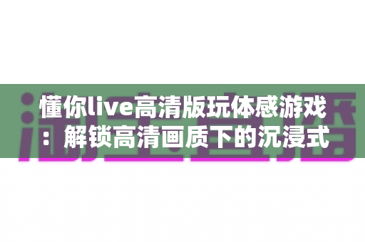 懂你live高清版玩体感游戏:解锁高清画质下的沉浸式互动娱乐新方式 懂你live高清版玩体感游戏:解锁高清画质下的沉浸式互动娱乐新方式