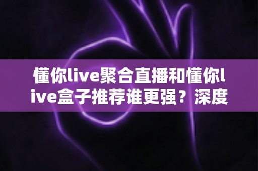 懂你live聚合直播和懂你live盒子推荐谁更强？深度评测帮你选出最适合的观看方案
