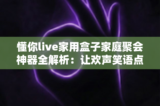 懂你live家用盒子家庭聚会神器全解析：让欢声笑语点亮每一次家庭相聚的娱乐必备指南
