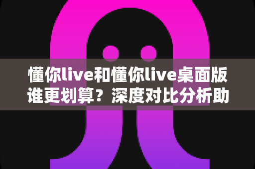 懂你live和懂你live桌面版谁更划算？深度对比分析助你做出明智选择