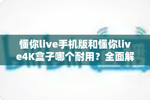 懂你live手机版和懂你live4K盒子哪个耐用?全面解析帮你做出明智选择 懂你live手机版和懂你live4K盒子哪个耐用?全面解析帮你做出明智选择