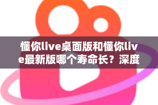 懂你live桌面版和懂你live最新版哪个寿命长？深度解析使用周期、影响因素与最佳选择建议