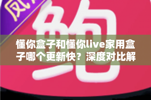 懂你盒子和懂你live家用盒子哪个更新快?深度对比解析帮你选对家用电视盒子 懂你盒子和懂你live家用盒子哪个更新快?深度对比解析帮你选对家用电视盒子