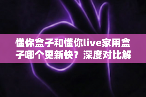 懂你盒子和懂你live家用盒子哪个更新快?深度对比解析帮你选对家用电视盒子 懂你盒子和懂你live家用盒子哪个更新快?深度对比解析帮你选对家用电视盒子
