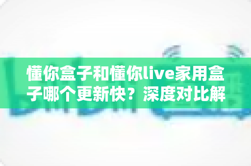 懂你盒子和懂你live家用盒子哪个更新快?深度对比解析帮你选对家用电视盒子 懂你盒子和懂你live家用盒子哪个更新快?深度对比解析帮你选对家用电视盒子