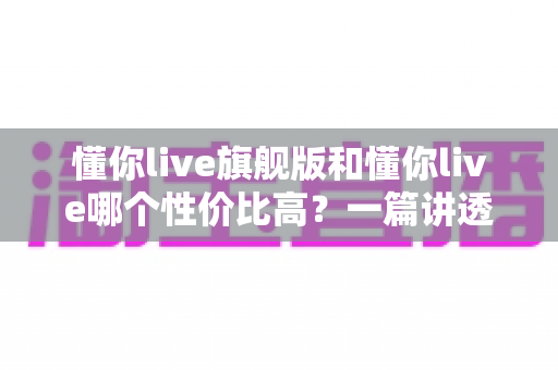 懂你live旗舰版和懂你live哪个性价比高？一篇讲透价格、内容与适合人群的选购指南