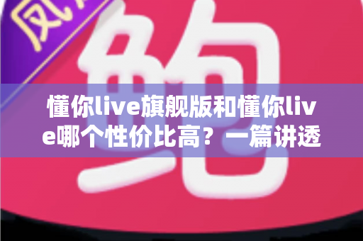 懂你live旗舰版和懂你live哪个性价比高？一篇讲透价格、内容与适合人群的选购指南