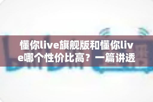 懂你live旗舰版和懂你live哪个性价比高？一篇讲透价格、内容与适合人群的选购指南