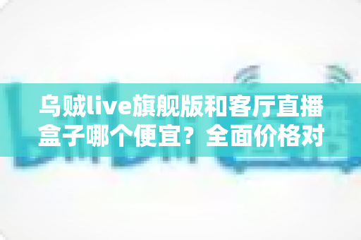 乌贼live旗舰版和客厅直播盒子哪个便宜？全面价格对比与选购指南一文读懂